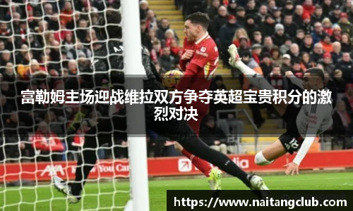 富勒姆主场迎战维拉双方争夺英超宝贵积分的激烈对决